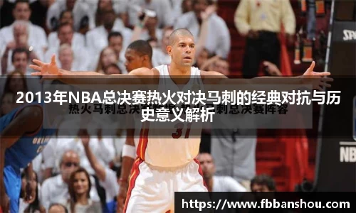 2013年NBA总决赛热火对决马刺的经典对抗与历史意义解析
