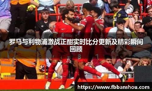 罗马与利物浦激战正酣实时比分更新及精彩瞬间回顾