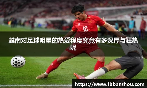 越南对足球明星的热爱程度究竟有多深厚与狂热呢