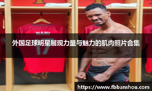 外国足球明星展现力量与魅力的肌肉照片合集