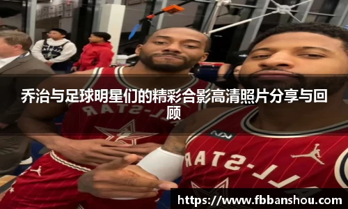 乔治与足球明星们的精彩合影高清照片分享与回顾